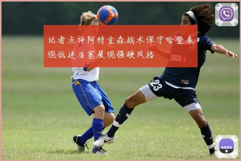 记者点评阿特金森战术保守哈登表现低迷活塞展现强硬风格