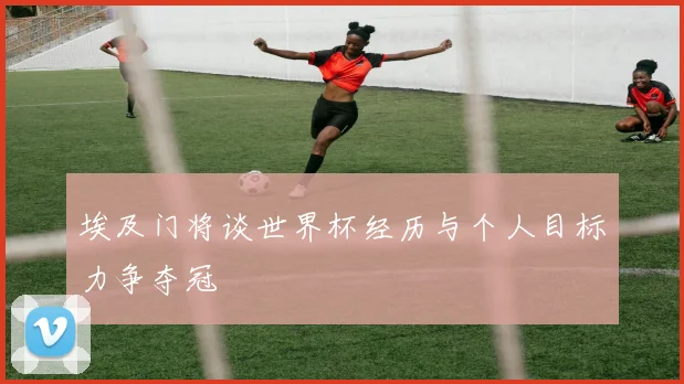 埃及门将谈世界杯经历与个人目标力争夺冠