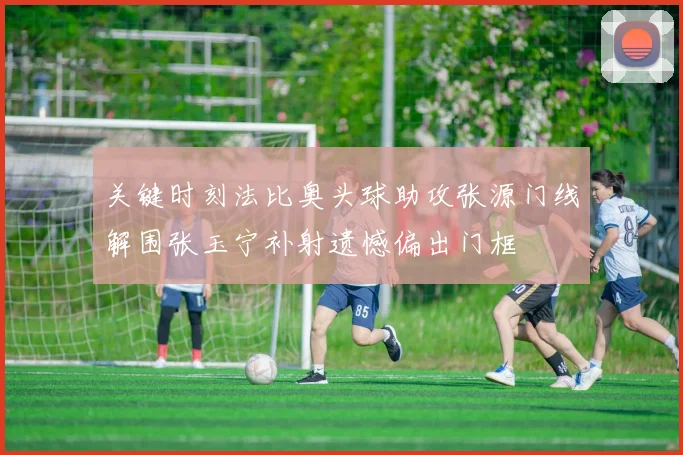 关键时刻法比奥头球助攻张源门线解围张玉宁补射遗憾偏出门框