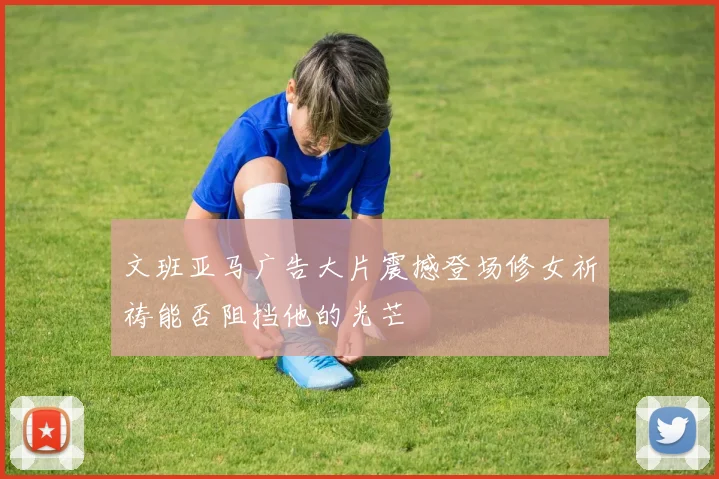 文班亚马广告大片震撼登场修女祈祷能否阻挡他的光芒