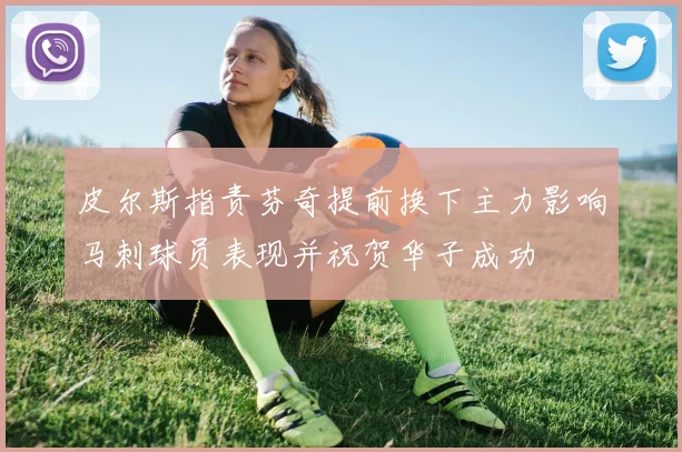 皮尔斯指责芬奇提前换下主力影响马刺球员表现并祝贺华子成功