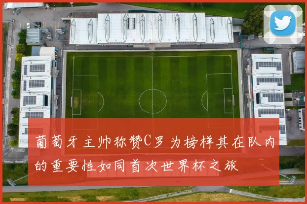 葡萄牙主帅称赞C罗为榜样其在队内的重要性如同首次世界杯之旅