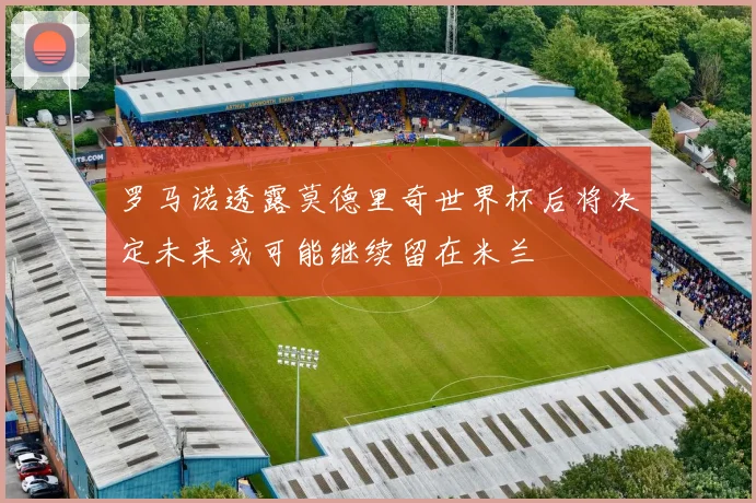 罗马诺透露莫德里奇世界杯后将决定未来或可能继续留在米兰