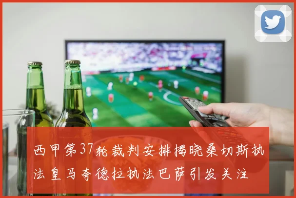 西甲第37轮裁判安排揭晓桑切斯执法皇马夸德拉执法巴萨引发关注