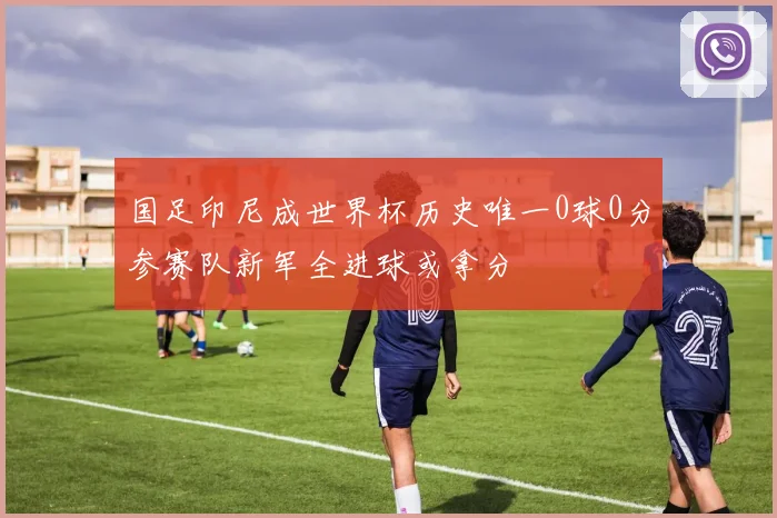 国足印尼成世界杯历史唯一0球0分参赛队新军全进球或拿分