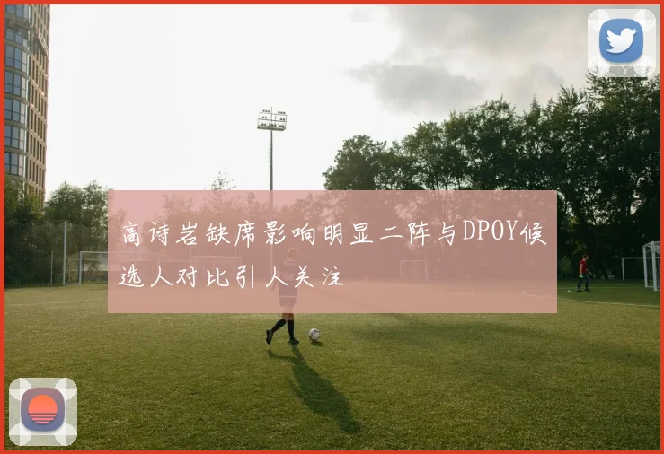 高诗岩缺席影响明显二阵与DPOY候选人对比引人关注