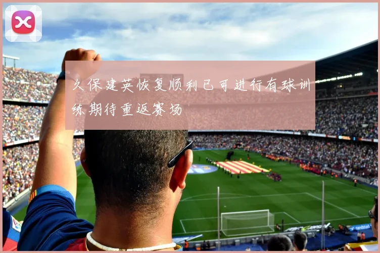 久保建英恢复顺利已可进行有球训练期待重返赛场