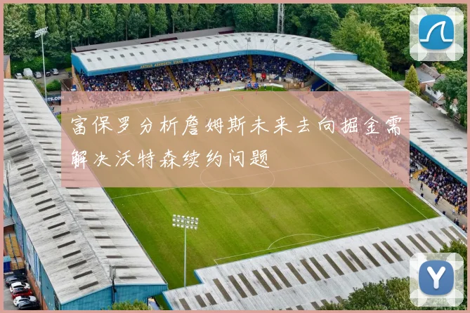 富保罗分析詹姆斯未来去向掘金需解决沃特森续约问题