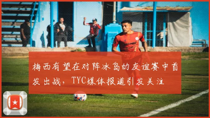 梅西有望在对阵冰岛的友谊赛中首发出战，TYC媒体报道引发关注