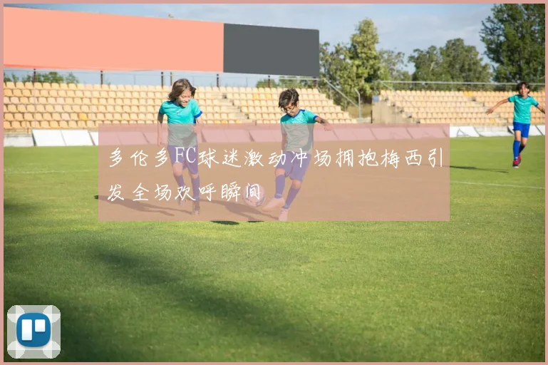 多伦多FC球迷激动冲场拥抱梅西引发全场欢呼瞬间