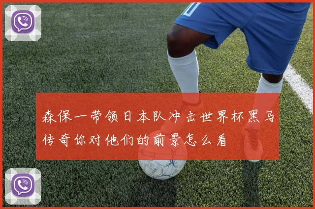 森保一带领日本队冲击世界杯黑马传奇你对他们的前景怎么看