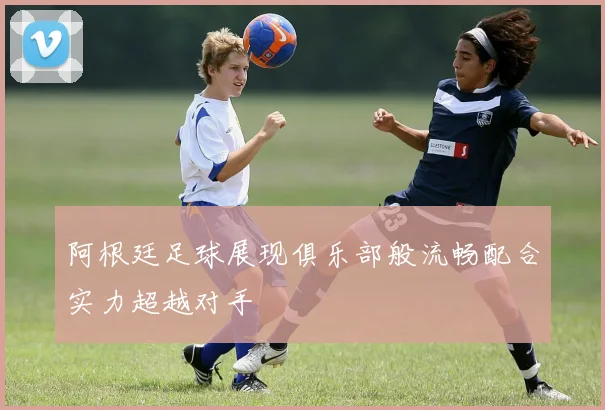 阿根廷足球展现俱乐部般流畅配合实力超越对手