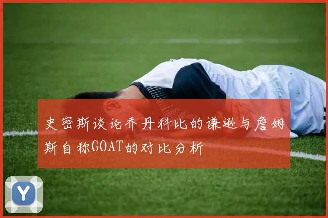 史密斯谈论乔丹科比的谦逊与詹姆斯自称GOAT的对比分析