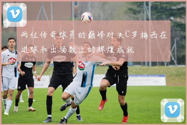 两位传奇球员的巅峰对决C罗梅西在进球和出场数上的辉煌成就