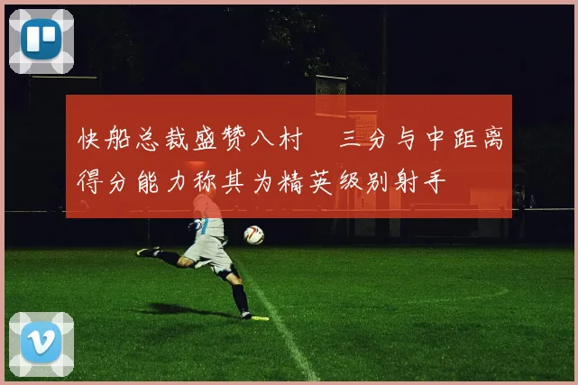 快船总裁盛赞八村塁三分与中距离得分能力称其为精英级别射手